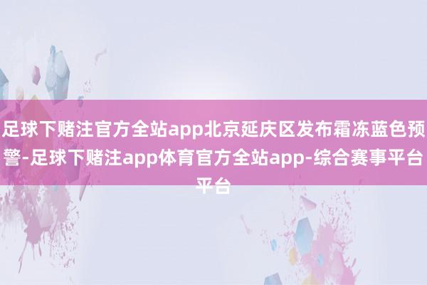 足球下赌注官方全站app北京延庆区发布霜冻蓝色预警-足球下赌注app体育官方全站app-综合赛事平台