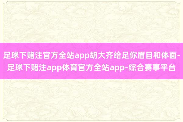 足球下赌注官方全站app胡大齐给足你眉目和体面-足球下赌注app体育官方全站app-综合赛事平台