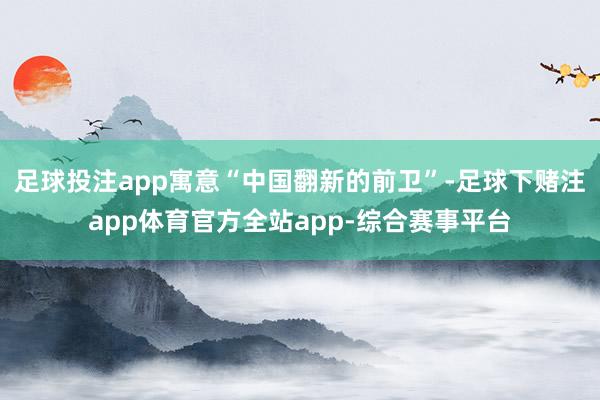 足球投注app寓意“中国翻新的前卫”-足球下赌注app体育官方全站app-综合赛事平台