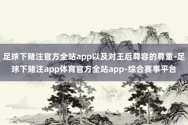 足球下赌注官方全站app以及对王后尊容的尊重-足球下赌注app体育官方全站app-综合赛事平台