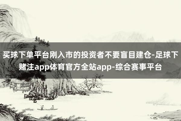 买球下单平台刚入市的投资者不要盲目建仓-足球下赌注app体育官方全站app-综合赛事平台