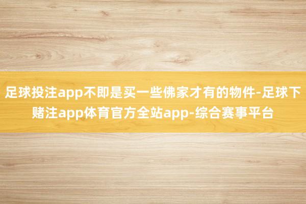 足球投注app不即是买一些佛家才有的物件-足球下赌注app体育官方全站app-综合赛事平台