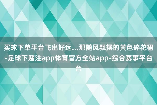 买球下单平台飞出好远...那随风飘摆的黄色碎花裙-足球下赌注app体育官方全站app-综合赛事平台