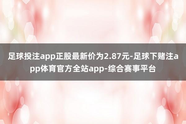 足球投注app正股最新价为2.87元-足球下赌注app体育官方全站app-综合赛事平台