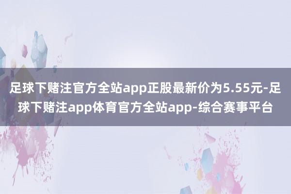 足球下赌注官方全站app正股最新价为5.55元-足球下赌注app体育官方全站app-综合赛事平台