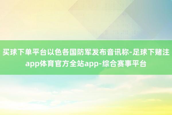 买球下单平台以色各国防军发布音讯称-足球下赌注app体育官方全站app-综合赛事平台