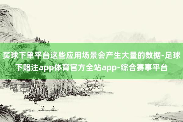 买球下单平台这些应用场景会产生大量的数据-足球下赌注app体育官方全站app-综合赛事平台