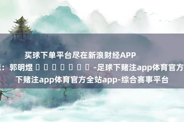 买球下单平台尽在新浪财经APP            						职守剪辑：郭明煜 							-足球下赌注app体育官方全站app-综合赛事平台