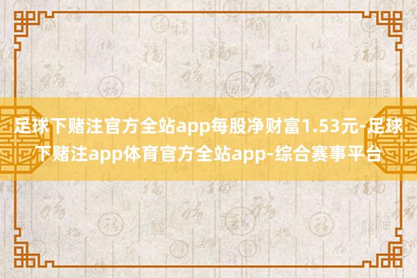 足球下赌注官方全站app每股净财富1.53元-足球下赌注app体育官方全站app-综合赛事平台