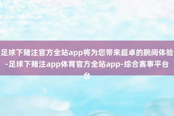 足球下赌注官方全站app将为您带来超卓的腕间体验-足球下赌注app体育官方全站app-综合赛事平台